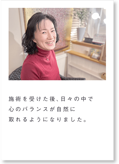 施術を受けた後、日々の中で心のバランスが自然に取れるようになりました。